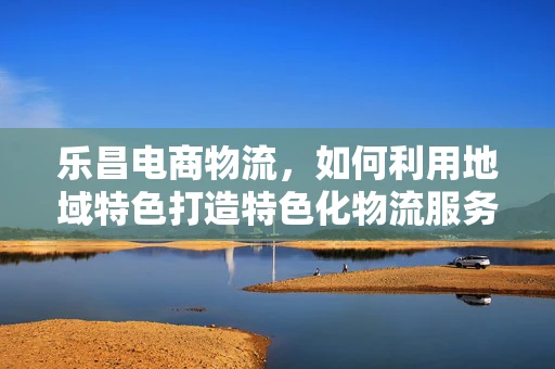 乐昌电商物流，如何利用地域特色打造特色化物流服务？