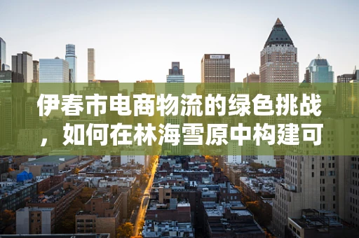 伊春市电商物流的绿色挑战，如何在林海雪原中构建可持续的物流体系？