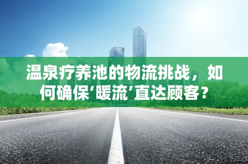 温泉疗养池的物流挑战，如何确保‘暖流’直达顾客？