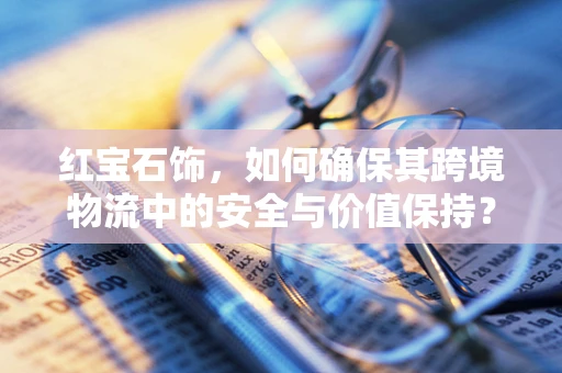 红宝石饰，如何确保其跨境物流中的安全与价值保持？