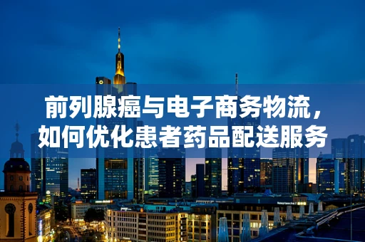 前列腺癌与电子商务物流，如何优化患者药品配送服务？