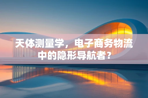天体测量学，电子商务物流中的隐形导航者？