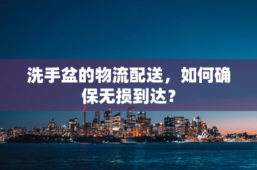 洗手盆的物流配送，如何确保无损到达？