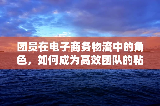 团员在电子商务物流中的角色，如何成为高效团队的粘合剂？