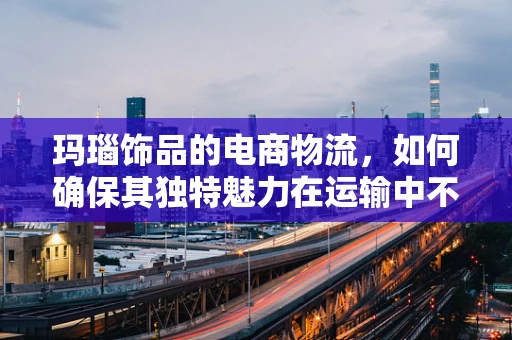 玛瑙饰品的电商物流，如何确保其独特魅力在运输中不失真？
