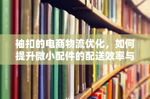 袖扣的电商物流优化，如何提升微小配件的配送效率与满意度？