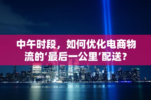中午时段，如何优化电商物流的‘最后一公里’配送？