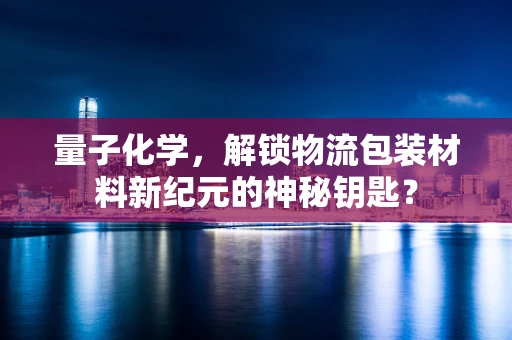 量子化学，解锁物流包装材料新纪元的神秘钥匙？