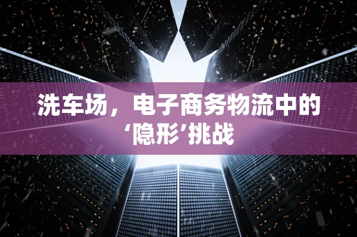 洗车场，电子商务物流中的‘隐形’挑战