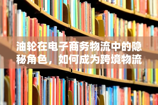 油轮在电子商务物流中的隐秘角色，如何成为跨境物流的绿色动脉？