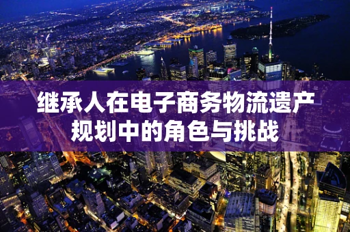 继承人在电子商务物流遗产规划中的角色与挑战