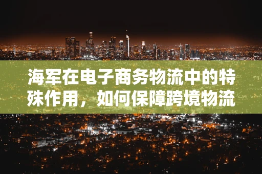 海军在电子商务物流中的特殊作用，如何保障跨境物流的‘蓝色航线’？
