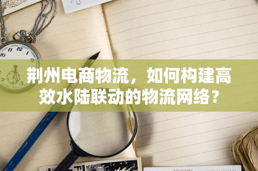 荆州电商物流，如何构建高效水陆联动的物流网络？