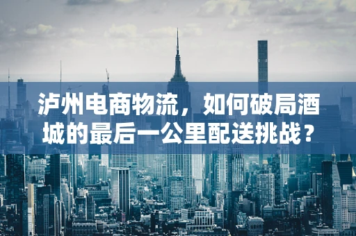 泸州电商物流，如何破局酒城的最后一公里配送挑战？