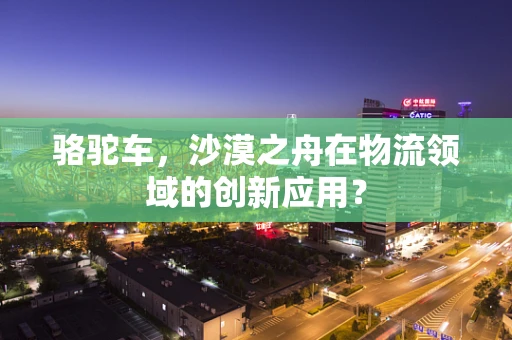 骆驼车，沙漠之舟在物流领域的创新应用？