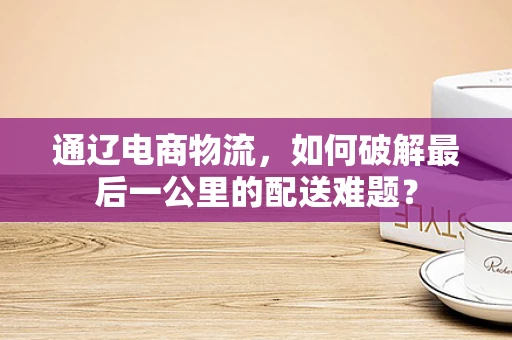 通辽电商物流，如何破解最后一公里的配送难题？