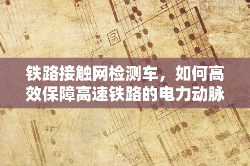 铁路接触网检测车，如何高效保障高速铁路的电力动脉？