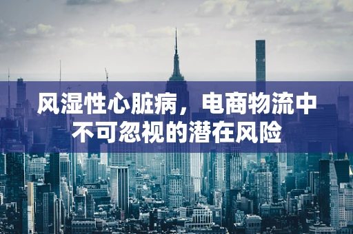 风湿性心脏病，电商物流中不可忽视的潜在风险