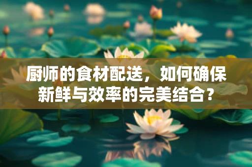 厨师的食材配送，如何确保新鲜与效率的完美结合？