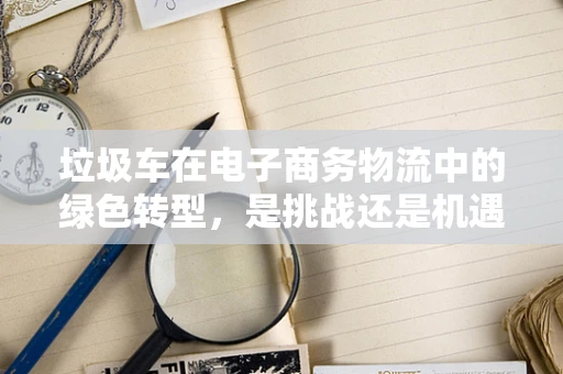 垃圾车在电子商务物流中的绿色转型，是挑战还是机遇？