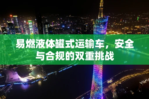 易燃液体罐式运输车，安全与合规的双重挑战