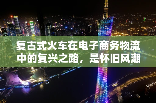 复古式火车在电子商务物流中的复兴之路，是怀旧风潮还是效率革新？