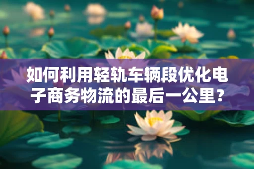 如何利用轻轨车辆段优化电子商务物流的最后一公里？