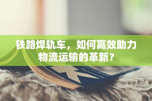 铁路焊轨车，如何高效助力物流运输的革新？