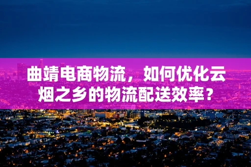 曲靖电商物流，如何优化云烟之乡的物流配送效率？