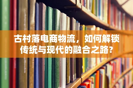古村落电商物流，如何解锁传统与现代的融合之路？
