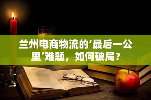 兰州电商物流的‘最后一公里’难题，如何破局？