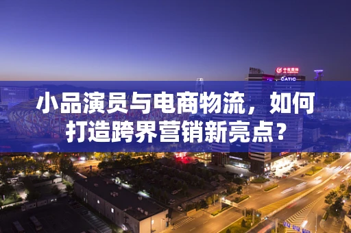 小品演员与电商物流，如何打造跨界营销新亮点？