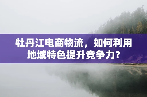牡丹江电商物流，如何利用地域特色提升竞争力？