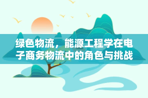 绿色物流，能源工程学在电子商务物流中的角色与挑战