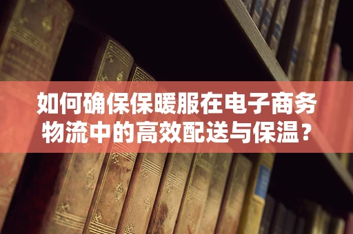 如何确保保暖服在电子商务物流中的高效配送与保温？