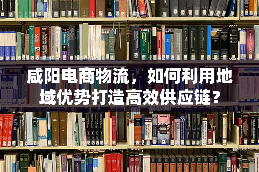 咸阳电商物流，如何利用地域优势打造高效供应链？