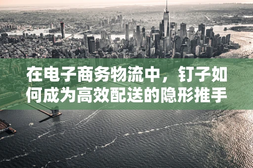 在电子商务物流中，钉子如何成为高效配送的隐形推手？
