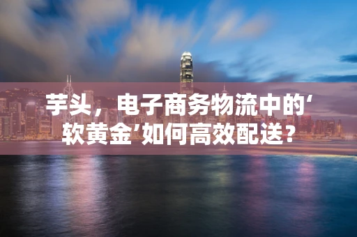 芋头，电子商务物流中的‘软黄金’如何高效配送？