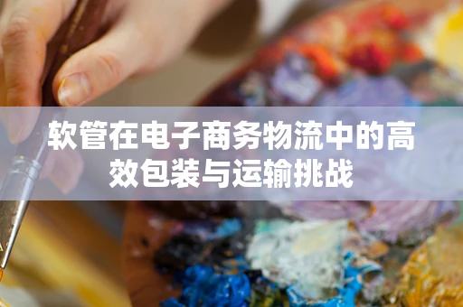 软管在电子商务物流中的高效包装与运输挑战