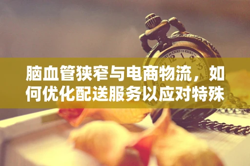 脑血管狭窄与电商物流，如何优化配送服务以应对特殊健康挑战？