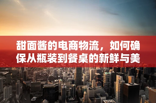 甜面酱的电商物流，如何确保从瓶装到餐桌的新鲜与美味？