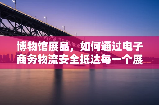 博物馆展品，如何通过电子商务物流安全抵达每一个展厅？