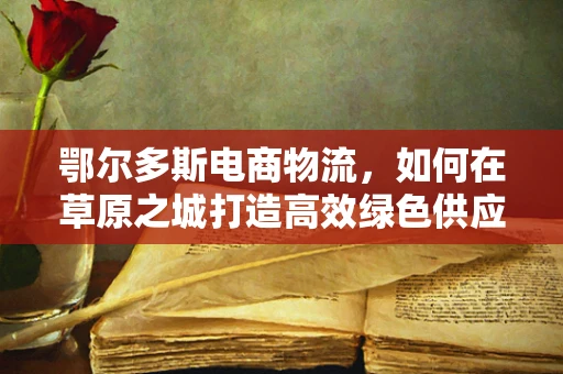 鄂尔多斯电商物流，如何在草原之城打造高效绿色供应链？