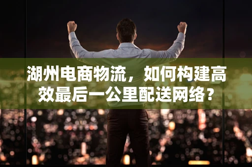 湖州电商物流，如何构建高效最后一公里配送网络？