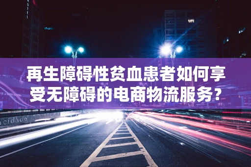 再生障碍性贫血患者如何享受无障碍的电商物流服务？