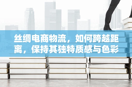 丝绸电商物流，如何跨越距离，保持其独特质感与色彩？