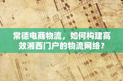 常德电商物流，如何构建高效湘西门户的物流网络？