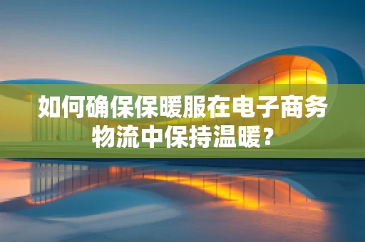 如何确保保暖服在电子商务物流中保持温暖？