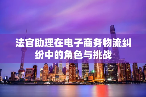 法官助理在电子商务物流纠纷中的角色与挑战