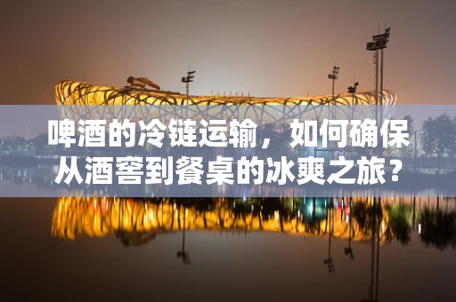 啤酒的冷链运输，如何确保从酒窖到餐桌的冰爽之旅？